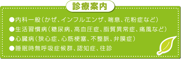 診療案内 ●内科一般（かぜ、インフルエンザ、喘息、花粉症など）●生活習慣病（糖尿病、高血圧症、脂質異常症、痛風など）●心臓病（狭心症、心筋梗塞、不整脈、弁膜症）●睡眠時無呼吸症候群、認知症、往診